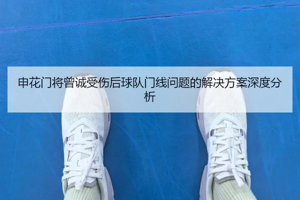 申花门将曾诚受伤后球队门线问题的解决方案深度分析